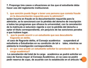 7. Propongo tres casos o situaciones en los que el estudiante deba 
hacer uso del reglamento institucional. 
1. que sanción puede llegar a tener una persona que cometa fraude 
en la documentación requerida para la admisión? 
quien incurra en fraude en la documentación requerida para la 
admisión, se le sancionará con la pérdida del derecho de inscripción 
a todos los programas que ofrezca la universidad, con la cancelación 
de la matrícula si estuviere vigente o con la pérdida del derecho a 
optar el titulo correspondiente, sin perjuicio de las sanciones penales 
a que hubiere lugar. 
1. que le puede ocurrir a un estudiante que sea descubierto 
fragrante en delito. 
el caso de flagrante delito, el Consejo académico suspenderá al 
estudiante o Estudiantes en su condición de tal o tales, mientras se 
adelanta la investigación correspondiente. 
3. en que caso puede un estudiante solicitar la cancelación de la 
carga académica? 
La cancelación del total de la carga académica se podrá solicitar en 
caso de fuerza mayor al Consejo Académico, en se caso se podrá 
pedir reserva de cupo, de acuerdo con lo establecido en el artículo 10. 
 