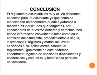 CONCLUSIÓN 
El reglamento estudiantil es muy útil en diferentes 
aspectos para un estudiante ya que como es 
mencionado anteriormente puede ayudarnos a 
resolver las inquietudes que tengamos, ser 
conocedores de nuestros deberes y derechos, nos 
brinda información conveniente tales como en la 
admisión del estudiante, procedimientos a seguir, 
inscripciones, registros y matriculas, evitar 
sanciones si se aplica correctamente tal 
reglamento, igualmente en este podemos 
encontrar el régimen de sanciones disciplinarias y 
académicas y este es muy beneficioso para los 
universitarios. 
