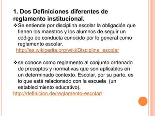 1. Dos Definiciones diferentes de 
reglamento institucional. 
Se entiende por disciplina escolar la obligación que 
tienen los maestros y los alumnos de seguir un 
código de conducta conocido por lo general como 
reglamento escolar. 
http://es.wikipedia.org/wiki/Disciplina_escolar 
se conoce como reglamento al conjunto ordenado 
de preceptos y normativas que son aplicables en 
un determinado contexto. Escolar, por su parte, es 
lo que está relacionado con la escuela (un 
establecimiento educativo). 
http://definicion.de/reglamento-escolar/ 
 