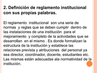2. Definición de reglamento institucional 
con sus propias palabras. 
El reglamento institucional son una serie de 
normas y reglas que se deben cumplir dentro de 
las instalaciones de una institución para el 
mejoramiento y completo de la actividades que se 
desarrollan en el mismo . Es donde formalizan la 
estructura de la institución y establece las 
relaciones prevista y atribuciones del personal ya 
sea director, coordinador, docente, estudiantes etc. 
Las mismas están adecuadas ala normatividad de la 
institución. 
 