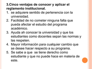 3.Cinco ventajas de conocer y aplicar el 
reglamento institucional. 
1. se adquiere sentido de pertenencia con la 
universidad. 
2. Facilidad de no cometer ninguna falta que 
pueda afectar el estudio del programa 
académico. 
3. Ayuda ah conocer la universidad y que los 
estudiantes como docentes sepan las normas y 
las respeten. 
4. Mayor información para cualquier cambio que 
se desee hacer respecto a su programa. 
5. Se sabe a que se tiene derecho como 
estudiante y que no puede hace en materia de 
este. 
 