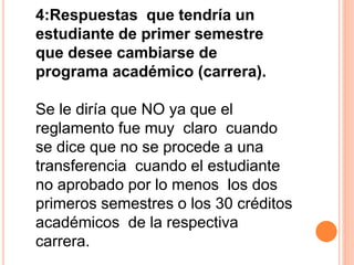 4:Respuestas que tendría un 
estudiante de primer semestre 
que desee cambiarse de 
programa académico (carrera). 
Se le diría que NO ya que el 
reglamento fue muy claro cuando 
se dice que no se procede a una 
transferencia cuando el estudiante 
no aprobado por lo menos los dos 
primeros semestres o los 30 créditos 
académicos de la respectiva 
carrera. 
 