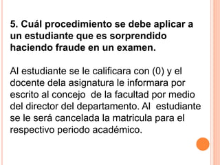 5. Cuál procedimiento se debe aplicar a 
un estudiante que es sorprendido 
haciendo fraude en un examen. 
Al estudiante se le calificara con (0) y el 
docente dela asignatura le informara por 
escrito al concejo de la facultad por medio 
del director del departamento. Al estudiante 
se le será cancelada la matricula para el 
respectivo periodo académico. 
 