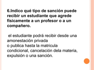 6.Indico qué tipo de sanción puede 
recibir un estudiante que agrede 
físicamente a un profesor o a un 
compañero. 
el estudiante podrá recibir desde una 
amonestación privada 
o publica hasta la matricula 
condicional, cancelación dela materia, 
expulsión o una sanción. 
 