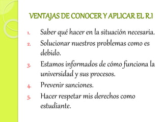 VENTAJAS DE CONOCER Y APLICAR EL R.I 
1. Saber qué hacer en la situación necesaria. 
2. Solucionar nuestros problemas como es 
debido. 
3. Estamos informados de cómo funciona la 
universidad y sus procesos. 
4. Prevenir sanciones. 
5. Hacer respetar mis derechos como 
estudiante. 
 