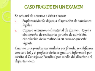CASO FRAUDE EN UN EXAMEN 
Se actuará de acuerdo a éstos 2 casos: 
1. Suplantación: Se dejará a disposición de sanciones 
legales. 
2. Copia o retención del material de examen: Queda 
sin derecho de realizar la prueba de admisión, 
cancelación de la matrícula en caso de que esté 
vigente. 
Cuando una prueba sea anulada por fraude, se calificará 
con cero (0) y el profesor de la asignatura informará por 
escrito al Consejo de Facultad por medio del director del 
departamento. 
 
