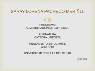 SARAY LORENA PACHECO MERIÑO. 
 
PROGRAMA: 
ADMINISTRACIÓN DE EMPRESAS. 
ASIGNATURA: 
CÁTEDRA UPECISTA 
REGLAMENTO ESTUDIANTIL 
GRUPO:08 
UNIVERSIDAD POPULAR DEL CESAR 
02-10-2014 
 