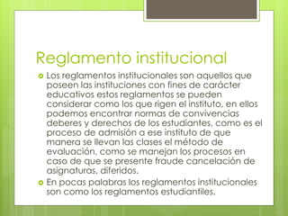 Reglamento institucional 
 Los reglamentos institucionales son aquellos que 
poseen las instituciones con fines de carácter 
educativos estos reglamentos se pueden 
considerar como los que rigen el instituto, en ellos 
podemos encontrar normas de convivencias 
deberes y derechos de los estudiantes, como es el 
proceso de admisión a ese instituto de que 
manera se llevan las clases el método de 
evaluación, como se manejan los procesos en 
caso de que se presente fraude cancelación de 
asignaturas, diferidos. 
 En pocas palabras los reglamentos institucionales 
son como los reglamentos estudiantiles. 
 