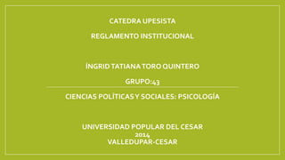CATEDRA UPESISTA 
REGLAMENTO INSTITUCIONAL 
ÍNGRID TATIANA TORO QUINTERO 
GRUPO:43 
CIENCIAS POLÍTICAS Y SOCIALES: PSICOLOGÍA 
UNIVERSIDAD POPULAR DEL CESAR 
2014 
VALLEDUPAR-CESAR 
 