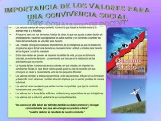 •   Los valores orientan el comportamiento humano lo que hacen al hombre moral y lo
    acercan mas a la felicidad.
•   Al hacer el bien o el mal formamos hábitos de obrar, lo que nos ayuda a saber decidir sin
    precipitaciones, haciendo que repitamos los actos buenos y no volviendo a cometer los
    malos teniendo fuerza de voluntad para hacerlo.
•   Las virtudes consiguen establecer el predominio de la inteligencia ya que no basta con
    proponerse algo o tomar una decisión es necesario tener actitud y virtudes para hacerlo
    así se lograra cumplir lo planeado.
•   Entre mas valores se posean se mejorara la calidad de vida, ya que se domina la
    voluntad, se extiende la razón , concentrando sus fuerzas en la realización de las
    actividades que se propone.
•   La riqueza del ser humano está en sus valores, en sus virtudes, sin importar las
    condiciones físicas, el que tiene valores puede guiar su vida de acuerdo con sus
    principios sin ceder a cada instante, ante la más pequeña dificultad.
•   Los valores permiten la interacción armónica entre las personas, Influyen en su formación
    y desarrollo como personas, facilitan alcanzar objetivos que no serían posibles de manera
    individual.
•   Los valores hacen necesario que existan normas compartidas que rijan la conducta
    humana en una comunidad.
•   Los valores son la base de las actitudes, motivaciones y expectativas de sus trabajadores.
•   Los valores son la columna vertebral de sus comportamientos.

    "los valores no sólo deben ser definidos también se deben promover y divulgar
              constantemente para que así se tengan en practica a diario"
                  "nuestro carácter es resultado de nuestra conducta."
 