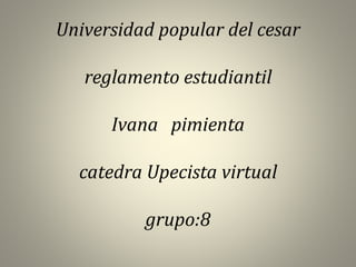 Universidad popular del cesar 
reglamento estudiantil 
Ivana pimienta 
catedra Upecista virtual 
grupo:8 
 