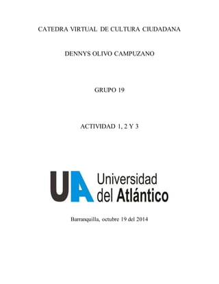 CATEDRA VIRTUAL DE CULTURA CIUDADANA
DENNYS OLIVO CAMPUZANO
GRUPO 19
ACTIVIDAD 1, 2 Y 3
Barranquilla, octubre 19 del 2014
 