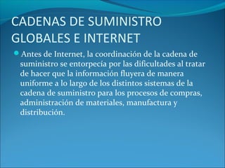 Antes de Internet, la coordinación de la cadena de
suministro se entorpecía por las dificultades al tratar
de hacer que la información fluyera de manera
uniforme a lo largo de los distintos sistemas de la
cadena de suministro para los procesos de compras,
administración de materiales, manufactura y
distribución.
CADENAS DE SUMINISTRO
GLOBALES E INTERNET
 