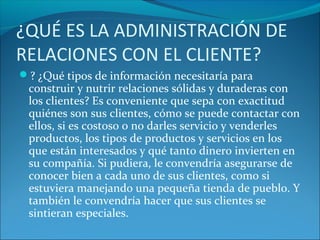 ¿QUÉ ES LA ADMINISTRACIÓN DE
RELACIONES CON EL CLIENTE?
? ¿Qué tipos de información necesitaría para
construir y nutrir relaciones sólidas y duraderas con
los clientes? Es conveniente que sepa con exactitud
quiénes son sus clientes, cómo se puede contactar con
ellos, si es costoso o no darles servicio y venderles
productos, los tipos de productos y servicios en los
que están interesados y qué tanto dinero invierten en
su compañía. Si pudiera, le convendría asegurarse de
conocer bien a cada uno de sus clientes, como si
estuviera manejando una pequeña tienda de pueblo. Y
también le convendría hacer que sus clientes se
sintieran especiales.
 