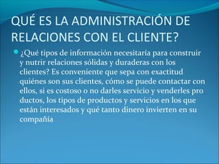 QUÉ ES LA ADMINISTRACIÓN DE
RELACIONES CON EL CLIENTE?
¿Qué tipos de información necesitaría para construir
y nutrir relaciones sólidas y duraderas con los
clientes? Es conveniente que sepa con exactitud
quiénes son sus clientes, cómo se puede contactar con
ellos, si es costoso o no darles servicio y venderles pro
ductos, los tipos de productos y servicios en los que
están interesados y qué tanto dinero invierten en su
compañía
 
