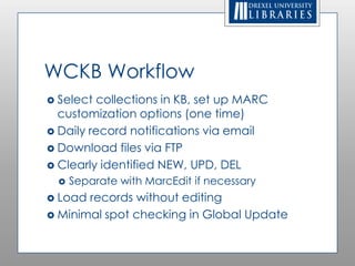 WCKB Workflow
 Select collections in KB, set up MARC
  customization options (one time)
 Daily record notifications via email
 Download files via FTP
 Clearly identified NEW, UPD, DEL
     Separate with MarcEdit if necessary
 Load records without editing
 Minimal spot checking in Global Update
 