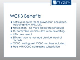 WCKB Benefits
   Retrieve records for all providers in one
    place, including NEW, UPD, DEL
   Notification – no more elaborate schedules
   Customizable records – less in-house editing
   URLs are correct
   Efficient way to manage provider-neutral
    records
   OCLC holdings set, OCLC numbers included
   Free with OCLC cataloging subscription
 