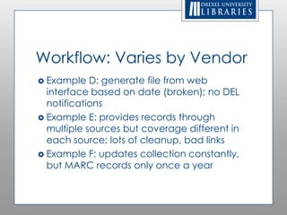 Workflow: Varies by Vendor
 Example   D: generate file from web
  interface based on date (broken); no DEL
  notifications
 Example E: provides records through
  multiple sources but coverage different in
  each source; lots of cleanup, bad links
 Example F: updates collection
  constantly, but MARC records only once
  a year
 