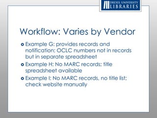 Workflow: Varies by Vendor
 Example   G: provides records and
  notification; OCLC numbers not in records
  but in separate spreadsheet
 Example H: No MARC records; title
  spreadsheet available
 Example I: No MARC records, no title list;
  check website manually
 