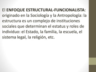 El ENFOQUE ESTRUCTURAL-FUNCIONALISTA:
originado en la Sociología y la Antropología: la
estructura es un complejo de instituciones
sociales que determinan el estatus y roles de
individuo: el Estado, la familia, la escuela, el
sistema legal, la religión, etc.
 
