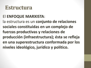 Estructura
El ENFOQUE MARXISTA:
la estructura es un conjunto de relaciones
sociales constituidas en un complejo de
fuerzas productivas y relaciones de
producción (infraestructura); ésta se refleja
en una superestructura conformada por los
niveles ideológico, jurídico y político.
 