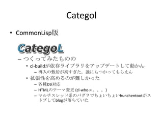 CategolCommonLisp版つくってみたもののcl-buildが依存ライブラリをアップデートして動かん導入の敷居が高すぎた。誰にもつかってもらえん拡張性を高めるのが難しかった各種DB対応HTMLのテーマ変更 (cl-whoェ。。。)マルチスレッド系のバグ？でちょいちょいhunchentootがストプしてblogが落ちていた