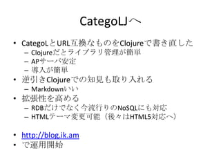 CategoLJへCategoLとURL互換なものをClojureで書き直したClojureだとライブラリ管理が簡単APサーバ安定導入が簡単逆引きClojureでの知見も取り入れるMarkdownいい拡張性を高めるRDBだけでなく今流行りのNoSQLにも対応HTMLテーマ変更可能（後々はHTML5対応へ）http://blog.ik.amで運用開始