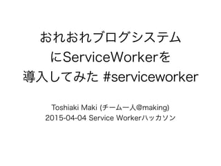 おれおれブログシステム
にServiceWorkerを
導入してみた #serviceworker
Toshiaki Maki (チーム一人@making)
2015-04-04 Service Workerハッカソン
 