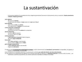 La sustantivación
Es el proceso mediante el cual palabras de otras categorías gramaticales funcionan sin-tácticamente como un sustantivo. Puede sustantivarse
cualquier categoría gramatical.
a) Un adjetivo:
Mi novia es la morena.
Compré estas dos corbatas: la roja es para mí, la azul para Miguel.
b) Un adverbio:
Javier tiene sus más y sus menos.
Vivo alegremente, el mañana no me preocupa.
c) Una conjunción o preposición:
Tus peros me incomodan.
Discutiremos los pros y los contras de su propuesta.
d) Una interjección:
Se oyó un ¡Oh! de sorpresa.
Se murió sin decir ni un ¡ay!
e) Una proposición:
El que está junto a la puerta te dará el impreso.
No quiero seguir trabajando.
f) Un verbo:
Soy un fue, y un será, y un es cansado.
En mis cuentas el debe supera al haber.
g) Un sintagma preposicional:
La del manojo de rosas es una zarzuela.
Llegaron los de Cuenca.
En algunos casos la sustantivación queda fijada en la lengua y recibe la denominación de lexicalizada o permanente: los imperdibles, los pagarés, el
pésame, un nomeolvides, un correveidile
Como se observa en los ejemplos anteriores, la sustantivación se efectúa por medio del artículo o de otros determinantes
Un caso especial es la sustantivación de adjetivos con el artículo neutro lo, que adquieren así significado abstracto: lo bueno, lo útil, lo curioso..., son
expresiones sustantivas equivalentes a los nombres abstractos la bondad, la utilidad, la curiosidad.
 