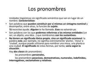 Los pronombres
Unidades lingüísticas sin significado semántico que van en lugar de un
nombre. Características:
• Son palabras que pueden constituir por sí mismas un sintagma nominal y
desempeñar, entre otras, la función de sujeto.
Tú necesitas ayuda. Alguien te ha llamado. Esos no volverán ya.
• Son palabras con las que podemos referirnos a las mismas entidades (un
ser, un objeto, una idea...) que nombramos con los sustantivos.
• No tienen un significado léxico propio, sino un significado ocasional: la
palabra esta, por ejemplo, no significa estrictamente 'planta', 'mesa' o
'ciudad', aunque puede utilizarse para nombrar una mesa, una planta o
una ciudad. El significado de estas formas, por tanto, varía según la
situación.
Hay dos clases de pronombres:
los pronombres personales,
los pronombres posesivos, demostrativos, numerales, indefinidos,
interrogativos, exclamativos y relativos.
 