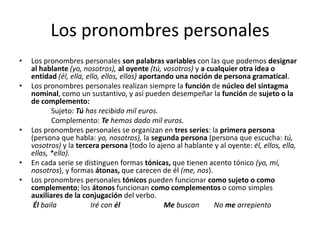Los pronombres personales
• Los pronombres personales son palabras variables con las que podemos designar
al hablante (yo, nosotros), al oyente (tú, vosotros) y a cualquier otra idea o
entidad (él, ella, ello, ellos, ellas) aportando una noción de persona gramatical.
• Los pronombres personales realizan siempre la función de núcleo del sintagma
nominal, como un sustantivo, y así pueden desempeñar la función de sujeto o la
de complemento:
Sujeto: Tú has recibido mil euros.
Complemento: Te hemos dado mil euros.
• Los pronombres personales se organizan en tres series: la primera persona
(persona que habla: yo, nosotros), la segunda persona (persona que escucha: tú,
vosotros) y la tercera persona (todo lo ajeno al hablante y al oyente: él, ellos, ella,
ellas, *ello).
• En cada serie se distinguen formas tónicas, que tienen acento tónico (yo, mí,
nosotros), y formas átonas, que carecen de él (me, nos).
• Los pronombres personales tónicos pueden funcionar como sujeto o como
complemento; los átonos funcionan como complementos o como simples
auxiliares de la conjugación del verbo.
Él baila Iré con él Me buscan No me arrepiento
 