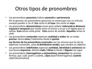 Otros tipos de pronombres
• Los pronombres posesivos indican posesión o pertenencia.
Por lo general, los pronombres posesivos se construyen con un artículo,
aunque pueden ir sin él. Ese coche es el tuyo. Ese coche es tuyo.
• Los pronombres demostrativos sirven para señalar indicando la distancia
espacial o temporal que media entre el emisor y el ser o el objeto que se
señala. Esos tienen mala pinta Esto carece de sentido Aquellos miran al
cielo
• Los pronombres numerales expresan cantidad u orden de un modo
preciso: Deme cinco / Subiremos hasta el quinto.
Las formas de los pronombres numerales son las mismas que las de los
adjetivos numerales, salvo el distributivo sendos, que siempre es adjetivo.
• Los pronombres indefinidos expresan cantidad, identidad o existencia de
una forma imprecisa: Démelo todo / Otros lo harán / Alguien me sigue
• Los pronombres interrogativos y exclamativos comparten las mismas
formas: qué, cuál, quién y cuánto. ¿Qué pasa? (Interrogativo) ¡Cuánto
sabe! (Exclamativo)
 