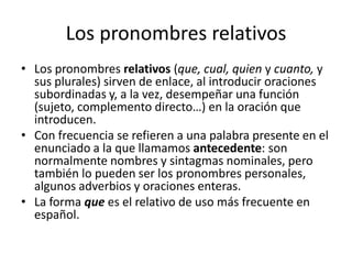 Los pronombres relativos
• Los pronombres relativos (que, cual, quien y cuanto, y
sus plurales) sirven de enlace, al introducir oraciones
subordinadas y, a la vez, desempeñar una función
(sujeto, complemento directo…) en la oración que
introducen.
• Con frecuencia se refieren a una palabra presente en el
enunciado a la que llamamos antecedente: son
normalmente nombres y sintagmas nominales, pero
también lo pueden ser los pronombres personales,
algunos adverbios y oraciones enteras.
• La forma que es el relativo de uso más frecuente en
español.
 