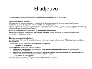 El adjetivo
Los adjetivos son palabras que expresan cualidades y propiedades de los sustantivos.
Características de los adjetivos
• Se caracterizan porque no pueden ir precedidos de artículos, posesivos, demostrativos, indefinidos ni
numerales. En cambio, sí pueden ir acompañados por muy, tan, cuán.
• Desde el punto de vista de su significado, los adjetivos expresan cualidad (guapo), origen geográfico (madrileño),
orden (siguiente), repetición (frecuente)...
• La principal función del adjetivo es la de modificador del sustantivo.
• En cuanto a la forma, los adjetivos son palabras variables: tienen morfemas de género, número, grado
comparativo y grado superlativo.
Género y número de los adjetivos:
Los adjetivos, a diferencia de los sustantivos, no poseen género gramatical propio. Adoptan el género y número
del sustantivo.
Observa estos grupos nominales: mapa grande; vaca grande
El género de los adjetivos
Según el género, existen dos tipos de adjetivos:
– • Adjetivos de una terminación: los adjetivos que tienen la misma forma para los dos géneros son adjetivos de una
terminación. Fácil, hábil, débil...
– • Adjetivos de dos terminaciones: los adjetivos que diferencian el género con las terminaciones -o (o consonante) y -a son
adjetivos de dos terminaciones. Ejemplo: alto / alta; delgado / delgada...
El número de los adjetivos
Como ocurre con el género, el adjetivo adopta el número del sustantivo.
 