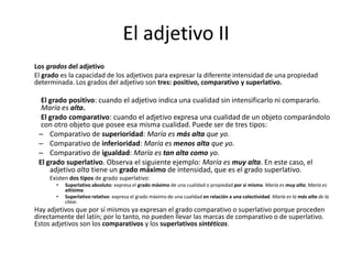 El adjetivo II
Los grados del adjetivo
El grado es la capacidad de los adjetivos para expresar la diferente intensidad de una propiedad
determinada. Los grados del adjetivo son tres: positivo, comparativo y superlativo.
El grado positivo: cuando el adjetivo indica una cualidad sin intensificarlo ni compararlo.
María es alta.
El grado comparativo: cuando el adjetivo expresa una cualidad de un objeto comparándolo
con otro objeto que posee esa misma cualidad. Puede ser de tres tipos:
– Comparativo de superioridad: María es más alta que yo.
– Comparativo de inferioridad: María es menos alta que yo.
– Comparativo de igualdad: María es tan alta como yo.
El grado superlativo. Observa el siguiente ejemplo: María es muy alta. En este caso, el
adjetivo alta tiene un grado máximo de intensidad, que es el grado superlativo.
Existen dos tipos de grado superlativo:
• Superlativo absoluto: expresa el grado máximo de una cualidad o propiedad por sí misma. María es muy alta; María es
altísima.
• Superlativo relativo: expresa el grado máximo de una cualidad en relación a una colectividad. María es la más alta de la
clase.
Hay adjetivos que por sí mismos ya expresan el grado comparativo o superlativo porque proceden
directamente del latín; por lo tanto, no pueden llevar las marcas de comparativo o de superlativo.
Estos adjetivos son los comparativos y los superlativos sintéticos.
 