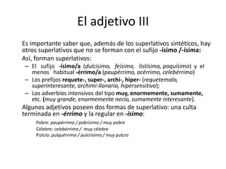 El adjetivo III
Es importante saber que, además de los superlativos sintéticos, hay
otros superlativos que no se forman con el sufijo -ísimo /-ísima:
Así, forman superlativos:
– El sufijo -ísimo/a (dulcísimo, feísimo, listísima, poquísimo) y el
menos habitual -érrimo/a (paupérrimo, acérrimo, celebérrimo)
– Los prefijos requete-, super-, archi-, hiper- (requetemalo,
superinteresante, archimi-llonario, hipersensitivo);
– Los adverbios intensivos del tipo muy, enormemente, sumamente,
etc. (muy grande, enormemente necio, sumamente interesante).
Algunos adjetivos poseen dos formas de superlativo: una culta
terminada en -érrimo y la regular en -ísimo:
Pobre: paupérrimo / pobrísimo / muy pobre
Célebre: celebérrimo / muy célebre
Pulcro: pulquérrimo / pulcrísimo / muy pulcro
 