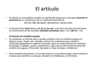 El artículo
• El artículo es una palabra variable sin significado propio que sirve para anunciar la
presencia de un sustantivo o de un segmento equivalente.
el niño / los infectados / el enfermar / el qué dirán
• El artículo tiene cinco formas: el, la, lo, los, las. La primera de ellas (el) interviene
en la formación de los llamados artículos contractos: al (a + el) y del (de + el).
El artículo con nombres propios
• En castellano, el artículo solo se puede combinar con los nombres propios en
algunos casos. Llevan, por ejemplo, artículo los sustantivos que nombran
accidentes geográficos o regiones naturales, pero no suelen llevarlo los nombres
de pueblos, ciudades, países y continentes, salvo que el artículo forme parte del
nombre (La Laguna, El Escorial). Ejemplos: el Tajo, los Alpes, el Atlántico.
• Ante nombres de personas, el uso del artículo se considera vulgar, salvo cuando se
emplea para nombrar a un grupo. Ejemplos: los Rodríguez, los Kennedy.
 