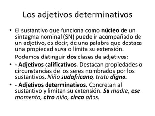 Los adjetivos determinativos
• El sustantivo que funciona como núcleo de un
sintagma nominal (SN) puede ir acompañado de
un adjetivo, es decir, de una palabra que destaca
una propiedad suya o limita su extensión.
Podemos distinguir dos clases de adjetivos:
• - Adjetivos calificativos. Destacan propiedades o
circunstancias de los seres nombrados por los
sustantivos. Niño sudafricano, trato digno.
• - Adjetivos determinativos. Concretan al
sustantivo y limitan su extensión. Su madre, ese
momento, otro niño, cinco años.
 