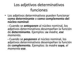Los adjetivos determinativos
funciones
• Los adjetivos determinativos pueden funcionar
como determinante o como complemento del
núcleo nominal:
- Cuando se anteponen al núcleo nominal, los
adjetivos determinativos desempeñan la función
de determinante. Ejemplos: su madre, ese
momento.
- Cuando se posponen al núcleo nominal, los
adjetivos determinativos desempeñan la función
de complemento. Ejemplos: la madre suya, el
momento ese.
 