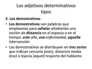 Los adjetivos determinativos
tipos
2. Los demostrativos
• Los demostrativos son palabras que
empleamos para señalar añadiendo una
noción de distancia en el espacio o en el
tiempo: este año, esa enfermedad, aquella
intervención
• Los demostrativos se distribuyen en tres series
que indican cercanía (este), distancia media
(ese) o lejanía (aquel) respecto del hablante.
 