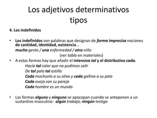 Los adjetivos determinativos
tipos
4. Los indefinidos
• Los indefinidos son palabras que designan de forma imprecisa nociones
de cantidad, identidad, existencia...
mucha gente / una enfermedad / otro niño
(ver tabla en materiales)
• A estas formas hay que añadir el intensivo tal y el distributivo cada.
Hacía tal calor que no pudimos salir
De tal palo tal astilla
Cada mochuelo a su olivo y cada gallina a su palo
Cada oveja con su pareja
Cada hombre es un mundo
• Las formas alguno y ninguno se apocopan cuando se anteponen a un
sustantivo masculino: algún trabajo; ningún testigo
 