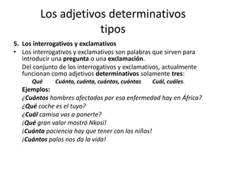 Los adjetivos determinativos
tipos
5. Los interrogativos y exclamativos
• Los interrogativos y exclamativos son palabras que sirven para
introducir una pregunta o una exclamación.
Del conjunto de los interrogativos y exclamativos, actualmente
funcionan como adjetivos determinativos solamente tres:
Qué Cuánto, cuánta, cuántos, cuántas Cuál, cuáles.
Ejemplos:
¿Cuántos hombres afectados por esa enfermedad hay en África?
¿Qué coche es el tuyo?
¿Cuál camisa vas a ponerte?
¡Qué gran valor mostró Nkosi!
¡Cuánta paciencia hay que tener con los niños!
¡Cuántos palos nos da la vida!
 