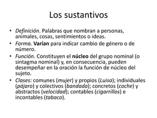 Los sustantivos
• Definición. Palabras que nombran a personas,
animales, cosas, sentimientos o ideas.
• Forma. Varían para indicar cambio de género o de
número.
• Función. Constituyen el núcleo del grupo nominal (o
sintagma nominal) y, en consecuencia, pueden
desempeñar en la oración la función de núcleo del
sujeto.
• Clases: comunes (mujer) y propios (Luisa); individuales
(pájaro) y colectivos (bandada); concretos (coche) y
abstractos (velocidad); contables (cigarrillos) e
incontables (tabaco).
 
