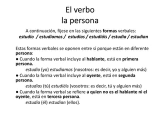 El verbo
la persona
A continuación, fíjese en las siguientes formas verbales:
estudio / estudiamos / estudias / estudiáis / estudia / estudian
Estas formas verbales se oponen entre sí porque están en diferente
persona:
● Cuando la forma verbal incluye al hablante, está en primera
persona.
estudio (yo) estudiamos (nosotros: es decir, yo y alguien más)
● Cuando la forma verbal incluye al oyente, está en segunda
persona.
estudias (tú) estudiáis (vosotros: es decir, tú y alguien más)
● Cuando la forma verbal se refiere a quien no es el hablante ni el
oyente, está en tercera persona.
estudia (él) estudian (ellos).
 