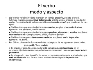 El verbo
modo y aspecto
• Las formas verbales no solo expresan un tiempo presente, pasado o futuro.
Además, muestran una actitud determinada ante la acción, proceso o estado del
verbo. Esta actitud está indicada en el llamado modo verbal, que puede ser de tres
tipos:
● Si el hablante presenta los hechos como reales, emplea el modo indicativo.
Ejemplos: vas, pedisteis, habías venido.
● Si el hablante presenta los hechos como posibles, deseados o irreales, emplea el
modo subjuntivo. Ejemplo: vayas, pidáis, hubieras pedido.
● Si el hablante expresa órdenes o mandatos, emplea el modo imperativo.
Ejemplos: ve, pedid.
• Por último, observe las formas verbales subrayadas de los siguientes enunciados:
Juan nadó / Juan nadaba
● En el primer caso, la acción nadar está completamente terminada en el
momento. Decimos entonces que las formas como nadó tienen aspecto perfecto o
perfectivo.
● En el segundo caso, la acción de nadar no está necesariamente acabada sino que
está en desarrollo. Las formas como nadaba tienen aspecto imperfecto o
imperfectivo.
 