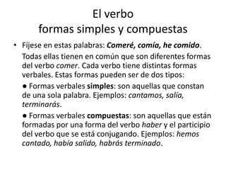El verbo
formas simples y compuestas
• Fíjese en estas palabras: Comeré, comía, he comido.
Todas ellas tienen en común que son diferentes formas
del verbo comer. Cada verbo tiene distintas formas
verbales. Estas formas pueden ser de dos tipos:
● Formas verbales simples: son aquellas que constan
de una sola palabra. Ejemplos: cantamos, salía,
terminarás.
● Formas verbales compuestas: son aquellas que están
formadas por una forma del verbo haber y el participio
del verbo que se está conjugando. Ejemplos: hemos
cantado, había salido, habrás terminado.
 