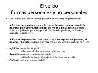 El verbo
formas personales y no personales
• Los verbos presentan formas personales y formas no personales:
● Formas personales son aquellas cuyas desinencias informan de la
persona, del número, del tiempo, del modo y del aspecto. Ejemplo:
salíamos (primera persona, plural, pretérito imperfecto, indicativo,
aspecto imperfectivo)
● Formas no personales: son aquellas que no expresan ni persona, ni
número, ni modo, es decir, que carecen de persona gramatical. Son tres:
- Infinitivo: cantar, temer, partir
haber cantado, haber temido, haber partido
- Gerundio: cantando, temiendo, partiendo
habiendo cantado, habiendo temido, habiendo partido
- Participio: cantado, temido, partido
 