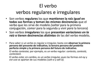 El verbo
verbos regulares e irregulares
• Son verbos regulares los que mantienen la raíz igual en
todas sus formas y toman las mismas desinencias que el
verbo que les sirve de modelo (saltar para la primera
conjugación, comer para la segunda y vivir para la tercera)
• Son verbos irregulares los que presentan variaciones en la
raíz o tienen desinencias distintas de las del verbo modelo.
• Para saber si un verbo es regular o irregular, basta con observar la primera
persona del presente de indicativo, la tercera persona del pretérito
perfecto simple y la primera persona del futuro de indicativo.
El verbo contestar, por ejemplo, es un verbo regular: contesto, contestó,
contestaré.
El verbo estar, en cambio, es un verbo irregular, pues las formas est-oy y
est-uvo se apartan de sus modelos (salt-o y salt-ó).
 