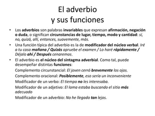 El adverbio
y sus funciones
• Los adverbios son palabras invariables que expresan afirmación, negación
o duda, o significan circunstancias de lugar, tiempo, modo y cantidad: sí,
no, quizá, allí, entonces, suavemente, más.
• Una función típica del adverbio es la de modificador del núcleo verbal. Iré
a tu casa mañana / Quizás apruebe el examen / Lo haré rápidamente /
Déjalo ahí / Después cenaremos.
• El adverbio es el núcleo del sintagma adverbial. Como tal, puede
desempeñar distintas funciones:
Complemento circunstancial: El joven cerró brevemente los ojos.
Complemento oracional: Posiblemente, eso sería un inconveniente
Modificador de un verbo: El tiempo no les interesaba.
Modificador de un adjetivo: El lama estaba buscando el sitio más
adecuado
Modificador de un adverbio: No he llegado tan lejos.
 