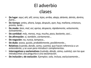 El adverbio
clases
• De lugar: aquí, ahí, allí, cerca, lejos, arriba, abajo, delante, detrás, dentro,
fuera...
• De tiempo: antes, ahora, luego, después, ayer, hoy, mañana, entonces,
pronto, tarde...
• De modo: bien, mal, así, aprisa, despacio, rápidamente, velozmente,
activamente...
• De cantidad: más, menos, muy, mucho, poco, bastante, casi...
• De afirmación: sí, también, ciertamente...
• De negación: no, nunca, tampoco…
• De duda: acaso, quizás, probablemente, posiblemente...
• Relativos (cuando, donde, como, cuanto), que hacen referencia a un
antecedente, y se usan para introducir complementos.
• Interrogativos y exclamativos (cuándo, dónde, cómo, cuánto), con los que
introducimos una pregunta o una exclamación.
• De inclusión y de exclusión. Ejemplos: solo, incluso, exclusivamente...
 